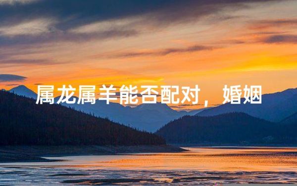 生肖龙跟属相羊（属龙和属羊的婚配真的合适吗）