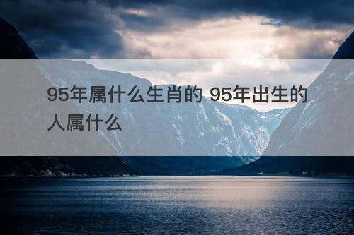 95属相什么生肖(95年属什么生肖的?看完不纠结)